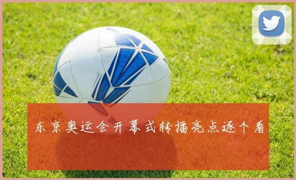 东京奥运会开幕式转播亮点逐个看