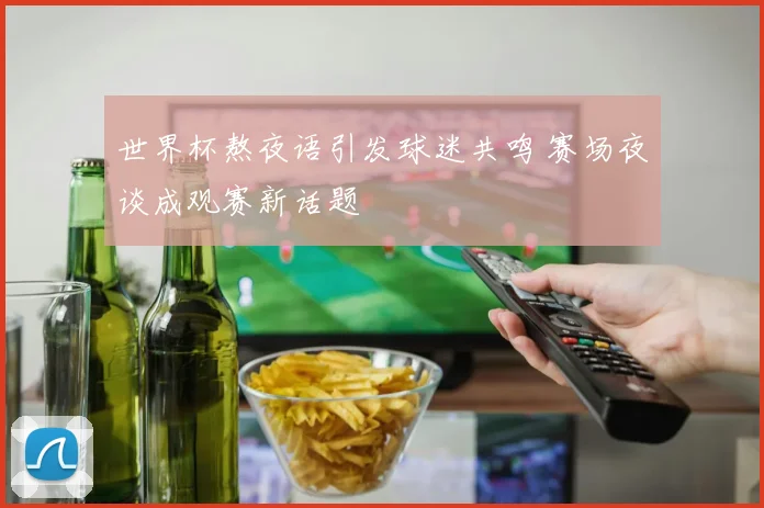 世界杯熬夜语引发球迷共鸣 赛场夜谈成观赛新话题