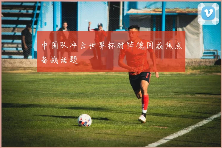 中国队冲击世界杯对阵德国成焦点备战话题